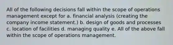 All of the following decisions fall within the scope of operations management except for a. financial analysis (creating the company income statement.) b. design of goods and processes c. location of facilities d. managing quality e. All of the above fall within the scope of operations management.