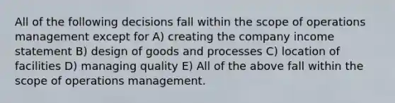 All of the following decisions fall within the scope of operations management except for A) creating the company income statement B) design of goods and processes C) location of facilities D) managing quality E) All of the above fall within the scope of operations management.