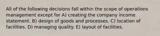 All of the following decisions fall within the scope of operations management except for A) creating the company income statement. B) design of goods and processes. C) location of facilities. D) managing quality. E) layout of facilities.