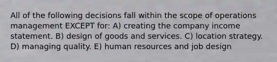 All of the following decisions fall within the scope of operations management EXCEPT for: A) creating the company income statement. B) design of goods and services. C) location strategy. D) managing quality. E) human resources and job design