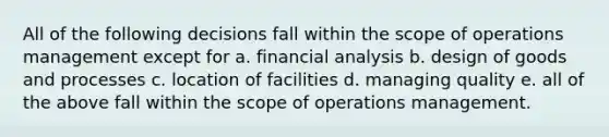 All of the following decisions fall within the scope of operations management except for a. financial analysis b. design of goods and processes c. location of facilities d. managing quality e. all of the above fall within the scope of operations management.