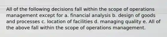 All of the following decisions fall within the scope of operations management except for a. financial analysis b. design of goods and processes c. location of facilities d. managing quality e. All of the above fall within the scope of operations management.