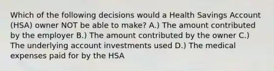 Which of the following decisions would a Health Savings Account (HSA) owner NOT be able to make? A.) The amount contributed by the employer B.) The amount contributed by the owner C.) The underlying account investments used D.) The medical expenses paid for by the HSA