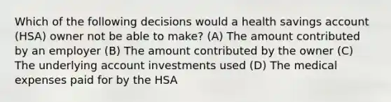 Which of the following decisions would a health savings account (HSA) owner not be able to make? (A) The amount contributed by an employer (B) The amount contributed by the owner (C) The underlying account investments used (D) The medical expenses paid for by the HSA