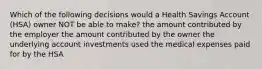 Which of the following decisions would a Health Savings Account (HSA) owner NOT be able to make? the amount contributed by the employer the amount contributed by the owner the underlying account investments used the medical expenses paid for by the HSA