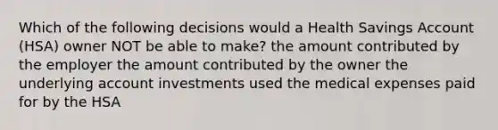 Which of the following decisions would a Health Savings Account (HSA) owner NOT be able to make? the amount contributed by the employer the amount contributed by the owner the underlying account investments used the medical expenses paid for by the HSA