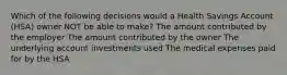 Which of the following decisions would a Health Savings Account (HSA) owner NOT be able to make? The amount contributed by the employer The amount contributed by the owner The underlying account investments used The medical expenses paid for by the HSA