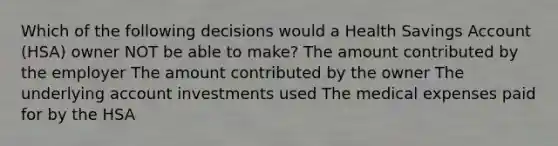 Which of the following decisions would a Health Savings Account (HSA) owner NOT be able to make? The amount contributed by the employer The amount contributed by the owner The underlying account investments used The medical expenses paid for by the HSA