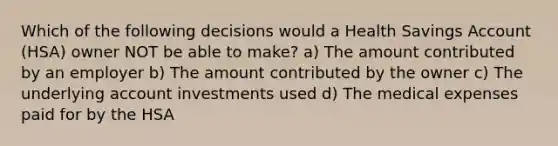 Which of the following decisions would a Health Savings Account (HSA) owner NOT be able to make? a) The amount contributed by an employer b) The amount contributed by the owner c) The underlying account investments used d) The medical expenses paid for by the HSA