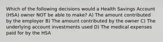 Which of the following decisions would a Health Savings Account (HSA) owner NOT be able to make? A) The amount contributed by the employer B) The amount contributed by the owner C) The underlying account investments used D) The medical expenses paid for by the HSA