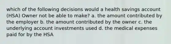 which of the following decisions would a health savings account (HSA) Owner not be able to make? a. the amount contributed by the employer b. the amount contributed by the owner c. the underlying account investments used d. the medical expenses paid for by the HSA