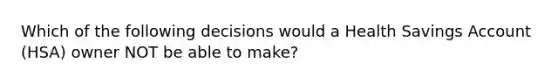 Which of the following decisions would a Health Savings Account (HSA) owner NOT be able to make?