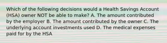 Which of the following decisions would a Health Savings Account (HSA) owner NOT be able to make? A. The amount contributed by the employer B. The amount contributed by the owner C. The underlying account investments used D. The medical expenses paid for by the HSA