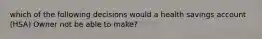 which of the following decisions would a health savings account (HSA) Owner not be able to make?