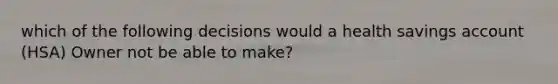 which of the following decisions would a health savings account (HSA) Owner not be able to make?