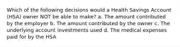 Which of the following decisions would a Health Savings Account (HSA) owner NOT be able to make? a. The amount contributed by the employer b. The amount contributed by the owner c. The underlying account investments used d. The medical expenses paid for by the HSA