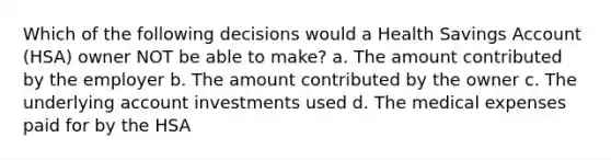 Which of the following decisions would a Health Savings Account (HSA) owner NOT be able to make? a. The amount contributed by the employer b. The amount contributed by the owner c. The underlying account investments used d. The medical expenses paid for by the HSA