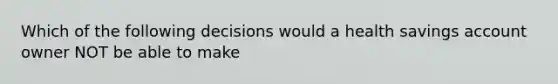 Which of the following decisions would a health savings account owner NOT be able to make