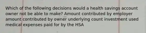 Which of the following decisions would a health savings account owner not be able to make? Amount contributed by employer amount contributed by owner underlying count investment used medical expenses paid for by the HSA