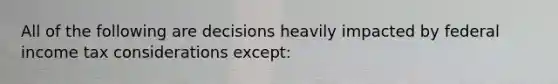 All of the following are decisions heavily impacted by federal income tax considerations except: