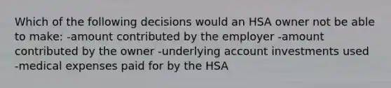 Which of the following decisions would an HSA owner not be able to make: -amount contributed by the employer -amount contributed by the owner -underlying account investments used -medical expenses paid for by the HSA