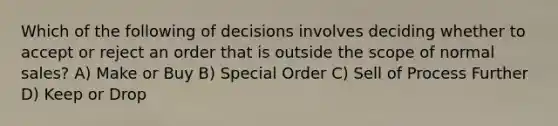 Which of the following of decisions involves deciding whether to accept or reject an order that is outside the scope of normal sales? A) Make or Buy B) Special Order C) Sell of Process Further D) Keep or Drop