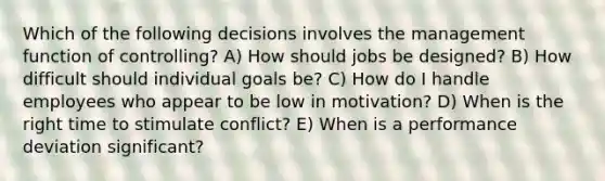 Which of the following decisions involves the management function of controlling? A) How should jobs be designed? B) How difficult should individual goals be? C) How do I handle employees who appear to be low in motivation? D) When is the right time to stimulate conflict? E) When is a performance deviation significant?