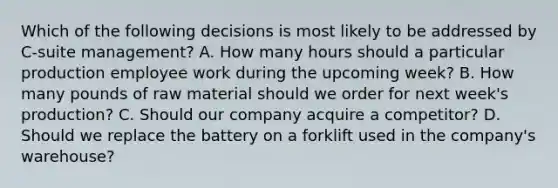 Which of the following decisions is most likely to be addressed by C-suite management? A. How many hours should a particular production employee work during the upcoming week? B. How many pounds of raw material should we order for next week's production? C. Should our company acquire a competitor? D. Should we replace the battery on a forklift used in the company's warehouse?