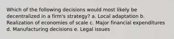 Which of the following decisions would most likely be decentralized in a firm's strategy? a. Local adaptation b. Realization of economies of scale c. Major financial expenditures d. Manufacturing decisions e. Legal issues