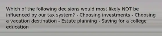 Which of the following decisions would most likely NOT be influenced by our tax system? - Choosing investments - Choosing a vacation destination - Estate planning - Saving for a college education