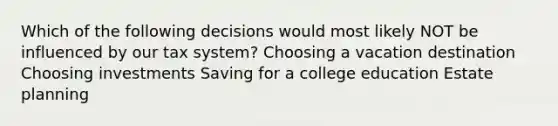 Which of the following decisions would most likely NOT be influenced by our tax system? Choosing a vacation destination Choosing investments Saving for a college education Estate planning