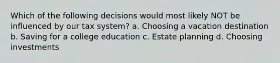 Which of the following decisions would most likely NOT be influenced by our tax system? a. Choosing a vacation destination b. Saving for a college education c. Estate planning d. Choosing investments