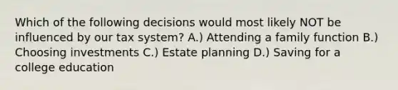 Which of the following decisions would most likely NOT be influenced by our tax system? A.) Attending a family function B.) Choosing investments C.) Estate planning D.) Saving for a college education