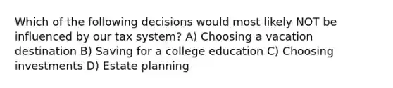 Which of the following decisions would most likely NOT be influenced by our tax system? A) Choosing a vacation destination B) Saving for a college education C) Choosing investments D) Estate planning