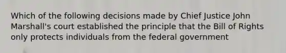 Which of the following decisions made by Chief Justice John Marshall's court established the principle that the Bill of Rights only protects individuals from the federal government