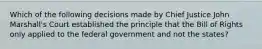 Which of the following decisions made by Chief Justice John Marshall's Court established the principle that the Bill of Rights only applied to the federal government and not the states?