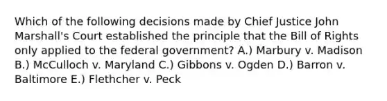 Which of the following decisions made by Chief Justice John Marshall's Court established the principle that the Bill of Rights only applied to the federal government? A.) Marbury v. Madison B.) McCulloch v. Maryland C.) Gibbons v. Ogden D.) Barron v. Baltimore E.) Flethcher v. Peck