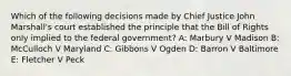 Which of the following decisions made by Chief Justice John Marshall's court established the principle that the Bill of Rights only implied to the federal government? A: Marbury V Madison B: McCulloch V Maryland C: Gibbons V Ogden D: Barron V Baltimore E: Fletcher V Peck