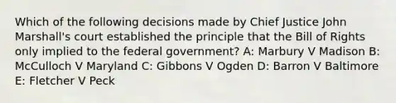 Which of the following decisions made by Chief Justice John Marshall's court established the principle that the Bill of Rights only implied to the federal government? A: Marbury V Madison B: McCulloch V Maryland C: Gibbons V Ogden D: Barron V Baltimore E: Fletcher V Peck