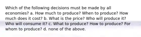 Which of the following decisions must be made by all economies? a. How much to produce? When to produce? How much does it cost? b. What is the price? Who will produce it? Who will consume it? c. What to produce? How to produce? For whom to produce? d. none of the above.