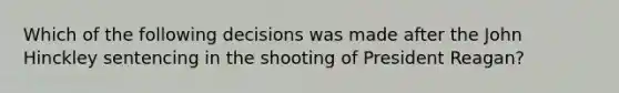 Which of the following decisions was made after the John Hinckley sentencing in the shooting of President Reagan?