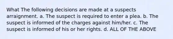 What The following decisions are made at a suspects arraignment. a. The suspect is required to enter a plea. b. The suspect is informed of the charges against him/her. c. The suspect is informed of his or her rights. d. ALL OF THE ABOVE