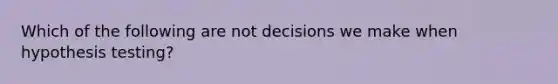 Which of the following are not decisions we make when hypothesis testing?