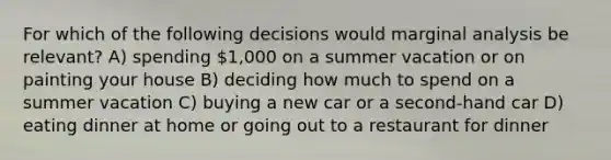 For which of the following decisions would marginal analysis be relevant? A) spending 1,000 on a summer vacation or on painting your house B) deciding how much to spend on a summer vacation C) buying a new car or a second-hand car D) eating dinner at home or going out to a restaurant for dinner