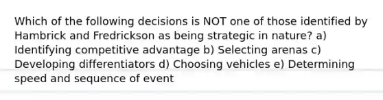 Which of the following decisions is NOT one of those identified by Hambrick and Fredrickson as being strategic in nature? a) Identifying competitive advantage b) Selecting arenas c) Developing differentiators d) Choosing vehicles e) Determining speed and sequence of event