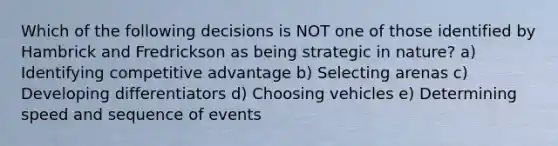 Which of the following decisions is NOT one of those identified by Hambrick and Fredrickson as being strategic in nature? a) Identifying competitive advantage b) Selecting arenas c) Developing differentiators d) Choosing vehicles e) Determining speed and sequence of events