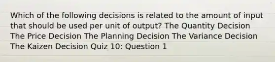 Which of the following decisions is related to the amount of input that should be used per unit of output? The Quantity Decision The Price Decision The Planning Decision The Variance Decision The Kaizen Decision Quiz 10: Question 1