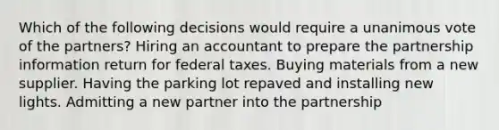 Which of the following decisions would require a unanimous vote of the partners? Hiring an accountant to prepare the partnership information return for federal taxes. Buying materials from a new supplier. Having the parking lot repaved and installing new lights. Admitting a new partner into the partnership