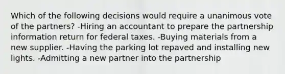 Which of the following decisions would require a unanimous vote of the partners? -Hiring an accountant to prepare the partnership information return for federal taxes. -Buying materials from a new supplier. -Having the parking lot repaved and installing new lights. -Admitting a new partner into the partnership