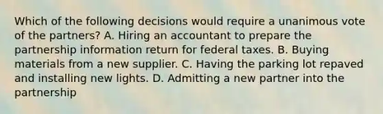 Which of the following decisions would require a unanimous vote of the partners? A. Hiring an accountant to prepare the partnership information return for federal taxes. B. Buying materials from a new supplier. C. Having the parking lot repaved and installing new lights. D. Admitting a new partner into the partnership